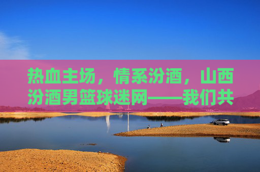 热血主场，情系汾酒，山西汾酒男篮球迷网——我们共同的篮球乌托邦
