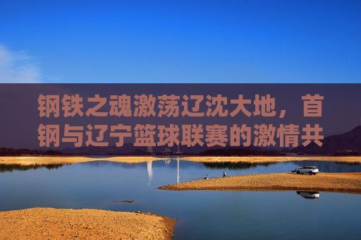 钢铁之魂激荡辽沈大地，首钢与辽宁篮球联赛的激情共鸣