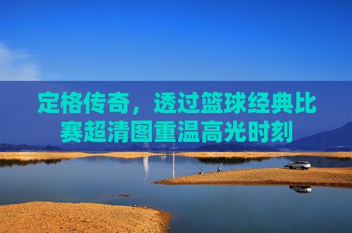 定格传奇，透过篮球经典比赛超清图重温高光时刻