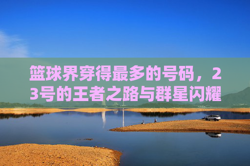 篮球界穿得最多的号码，23号的王者之路与群星闪耀