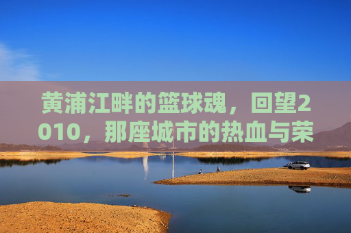 黄浦江畔的篮球魂，回望2010，那座城市的热血与荣光