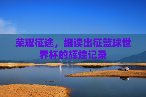 荣耀征途，细读出征篮球世界杯的辉煌记录