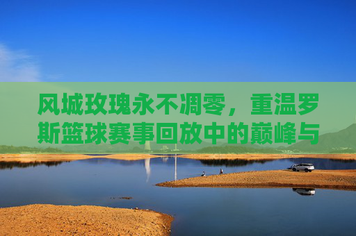 风城玫瑰永不凋零，重温罗斯篮球赛事回放中的巅峰与重生