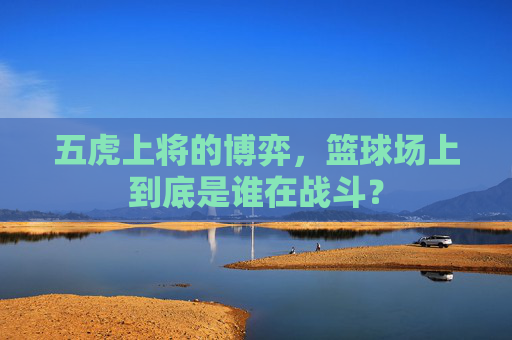 五虎上将的博弈，篮球场上到底是谁在战斗？