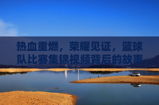 热血重燃，荣耀见证，篮球队比赛集锦视频背后的故事