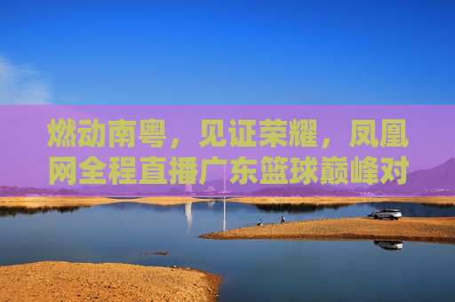 燃动南粤，见证荣耀，凤凰网全程直播广东篮球巅峰对决