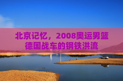 北京记忆，2008奥运男篮德国战车的钢铁洪流
