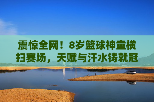 震惊全网！8岁篮球神童横扫赛场，天赋与汗水铸就冠军梦