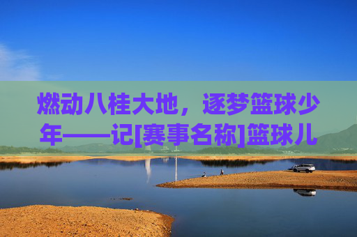 燃动八桂大地，逐梦篮球少年——记[赛事名称]篮球儿童比赛广西站