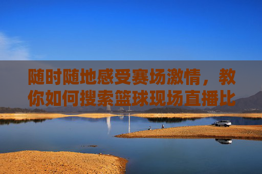 随时随地感受赛场激情，教你如何搜索篮球现场直播比赛