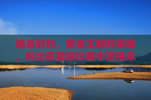 绝杀时刻，紫金王朝的荣耀，科比在篮球比赛中定格永恒