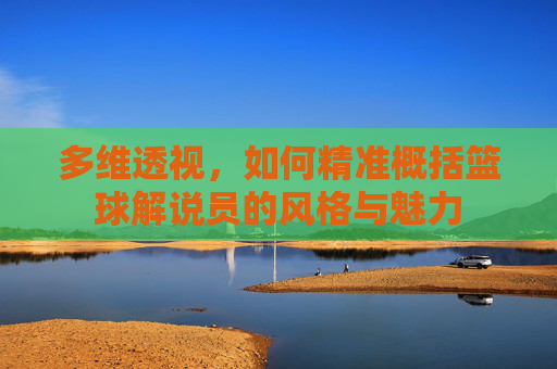 多维透视，如何精准概括篮球解说员的风格与魅力