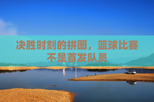 决胜时刻的拼图，篮球比赛不是首发队员