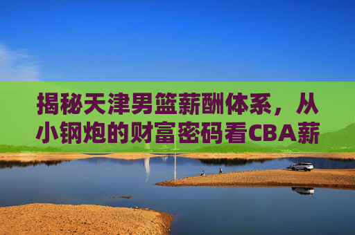 揭秘天津男篮薪酬体系，从小钢炮的财富密码看CBA薪资真相