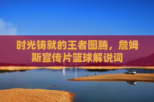 时光铸就的王者图腾，詹姆斯宣传片篮球解说词