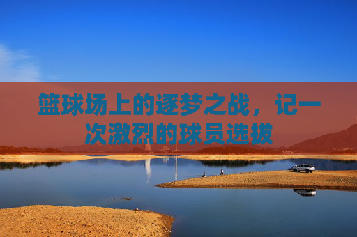 篮球场上的逐梦之战，记一次激烈的球员选拔