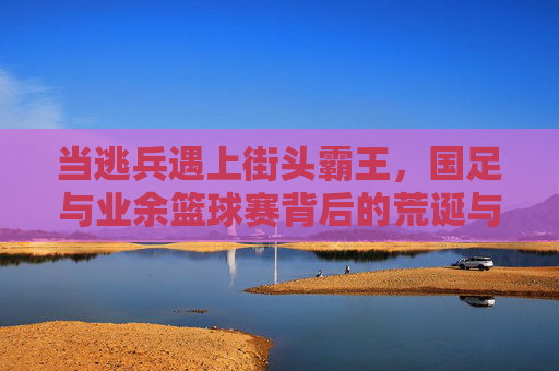 当逃兵遇上街头霸王，国足与业余篮球赛背后的荒诞与思考