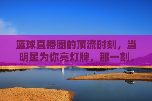 篮球直播圈的顶流时刻，当明星为你亮灯牌，那一刻，热爱具象化了