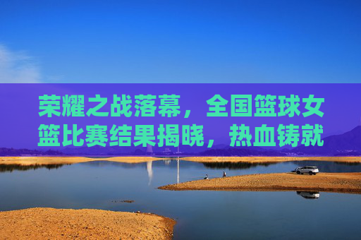 荣耀之战落幕，全国篮球女篮比赛结果揭晓，热血铸就冠军梦