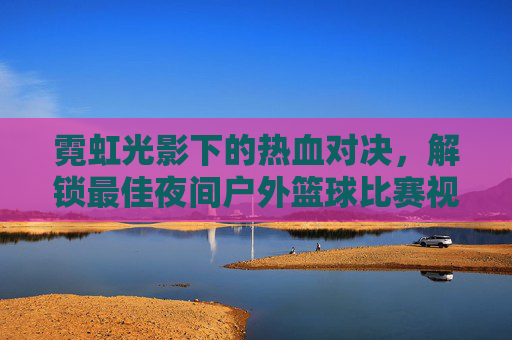 霓虹光影下的热血对决，解锁最佳夜间户外篮球比赛视频
