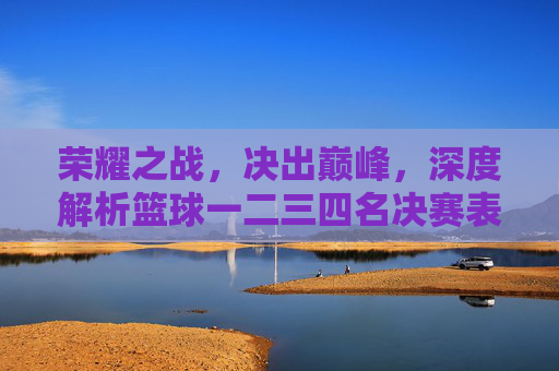 荣耀之战，决出巅峰，深度解析篮球一二三四名决赛表与精彩瞬间