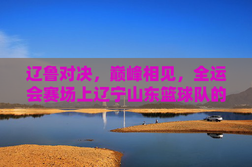 辽鲁对决，巅峰相见，全运会赛场上辽宁山东篮球队的巅峰之战