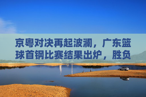 京粤对决再起波澜，广东篮球首钢比赛结果出炉，胜负悬念直至最后一刻