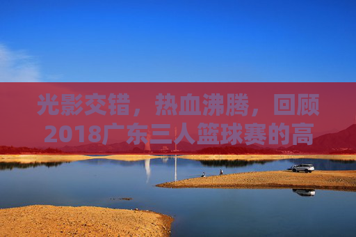 光影交错，热血沸腾，回顾2018广东三人篮球赛的高光时刻