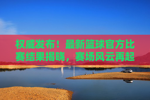权威发布！最新篮球官方比赛结果揭晓，赛场风云再起
