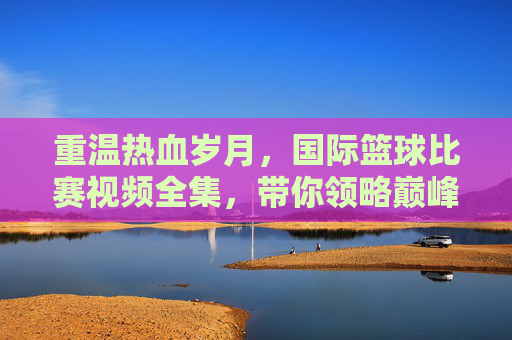 重温热血岁月，国际篮球比赛视频全集，带你领略巅峰对决的魅力