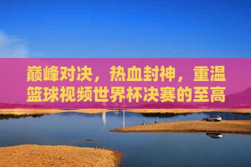 巅峰对决，热血封神，重温篮球视频世界杯决赛的至高荣耀