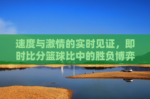 速度与激情的实时见证，即时比分篮球比中的胜负博弈