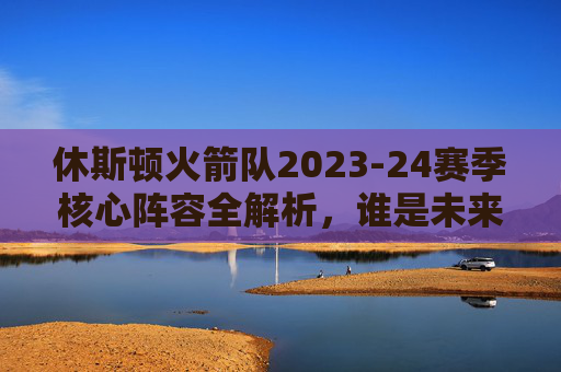 休斯顿火箭队2023-24赛季核心阵容全解析，谁是未来的希望？