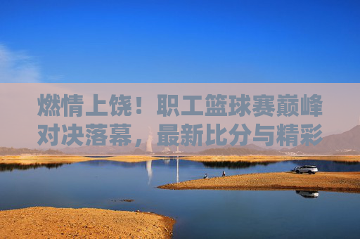 燃情上饶！职工篮球赛巅峰对决落幕，最新比分与精彩瞬间回顾