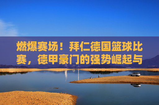 燃爆赛场！拜仁德国篮球比赛，德甲豪门的强势崛起与战术革新