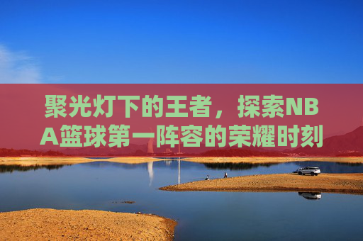 聚光灯下的王者，探索NBA篮球第一阵容的荣耀时刻
