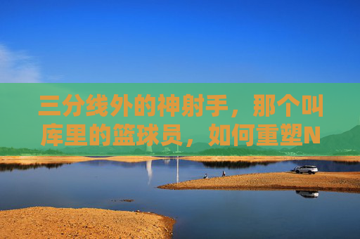 三分线外的神射手，那个叫库里的篮球员，如何重塑NBA