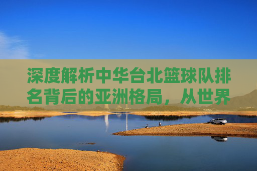 深度解析中华台北篮球队排名背后的亚洲格局，从世界杯看其未来走势