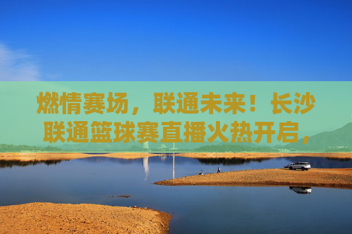 燃情赛场，联通未来！长沙联通篮球赛直播火热开启，邀您共鉴荣耀时刻