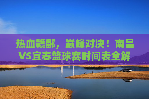热血赣鄱，巅峰对决！南昌VS宜春篮球赛时间表全解析