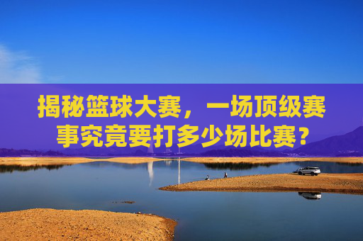 揭秘篮球大赛，一场顶级赛事究竟要打多少场比赛？