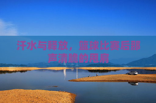 汗水与释放，篮球比赛后那声清脆的甩肩