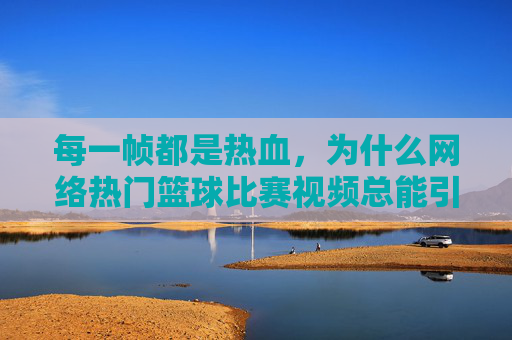 每一帧都是热血，为什么网络热门篮球比赛视频总能引爆全网？