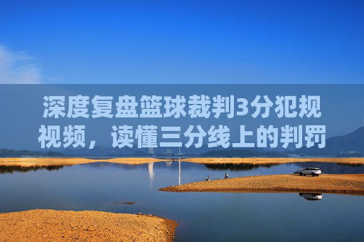 深度复盘篮球裁判3分犯规视频，读懂三分线上的判罚尺度与争议瞬间
