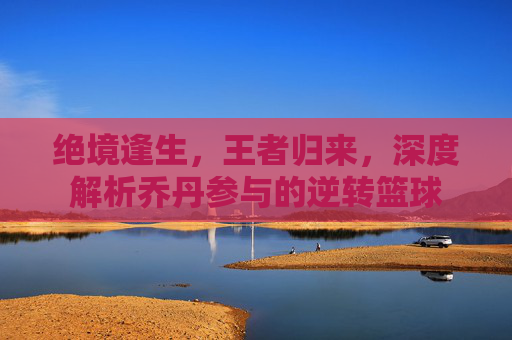 绝境逢生，王者归来，深度解析乔丹参与的逆转篮球