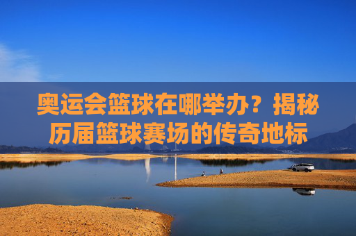 奥运会篮球在哪举办？揭秘历届篮球赛场的传奇地标