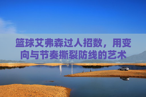 篮球艾弗森过人招数，用变向与节奏撕裂防线的艺术