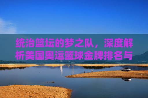 统治篮坛的梦之队，深度解析美国奥运篮球金牌排名与辉煌历史
