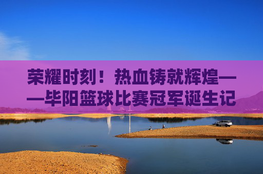 荣耀时刻！热血铸就辉煌——毕阳篮球比赛冠军诞生记