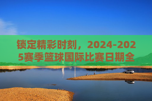 锁定精彩时刻，2024-2025赛季篮球国际比赛日期全指南